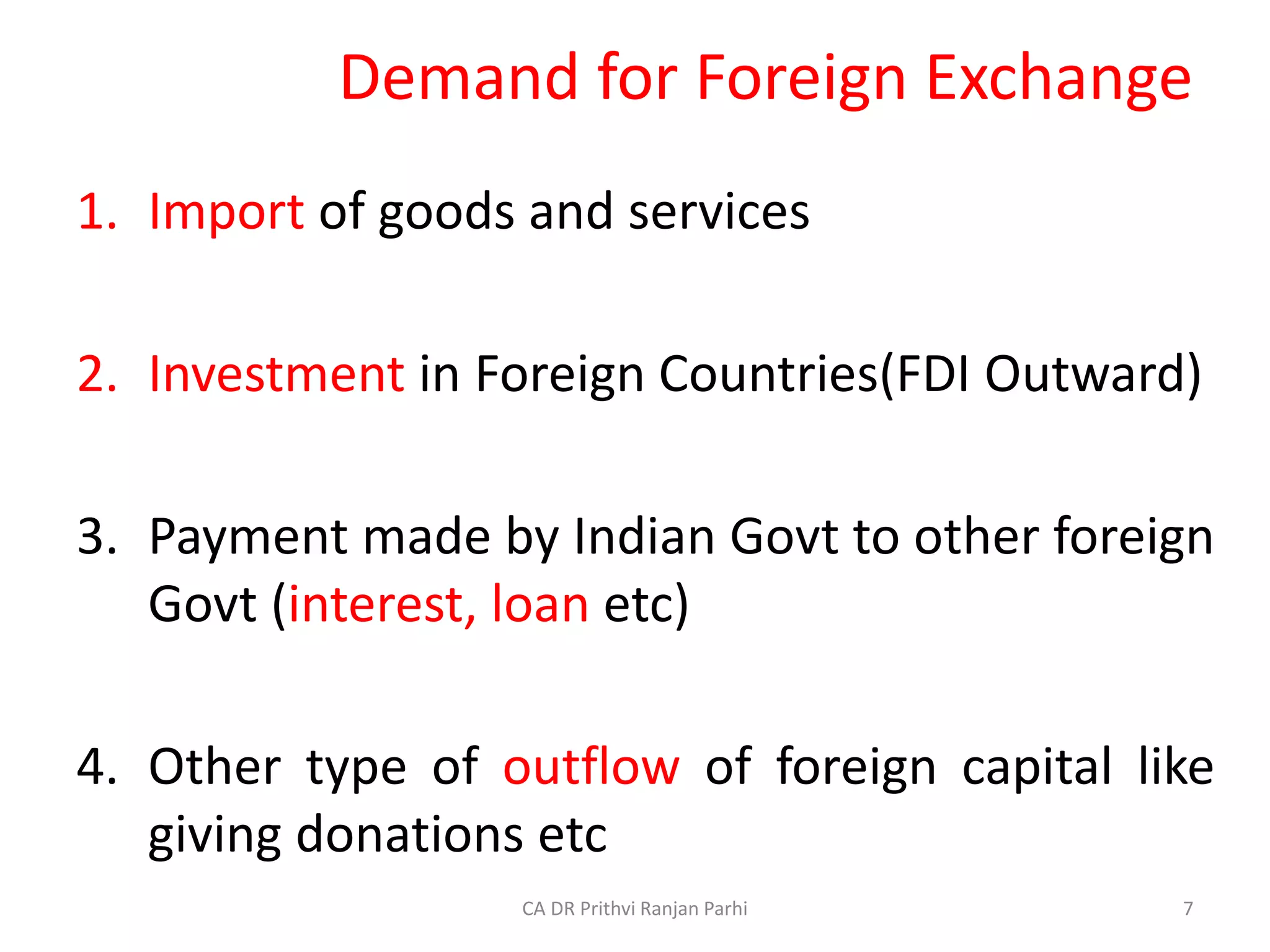 Demand for Foreign Exchange
1. Import of goods and services
2. Investment in Foreign Countries(FDI Outward)
3. Payment made by Indian Govt to other foreign
Govt (interest, loan etc)
4. Other type of outflow of foreign capital like
giving donations etc
7
CA DR Prithvi Ranjan Parhi
 