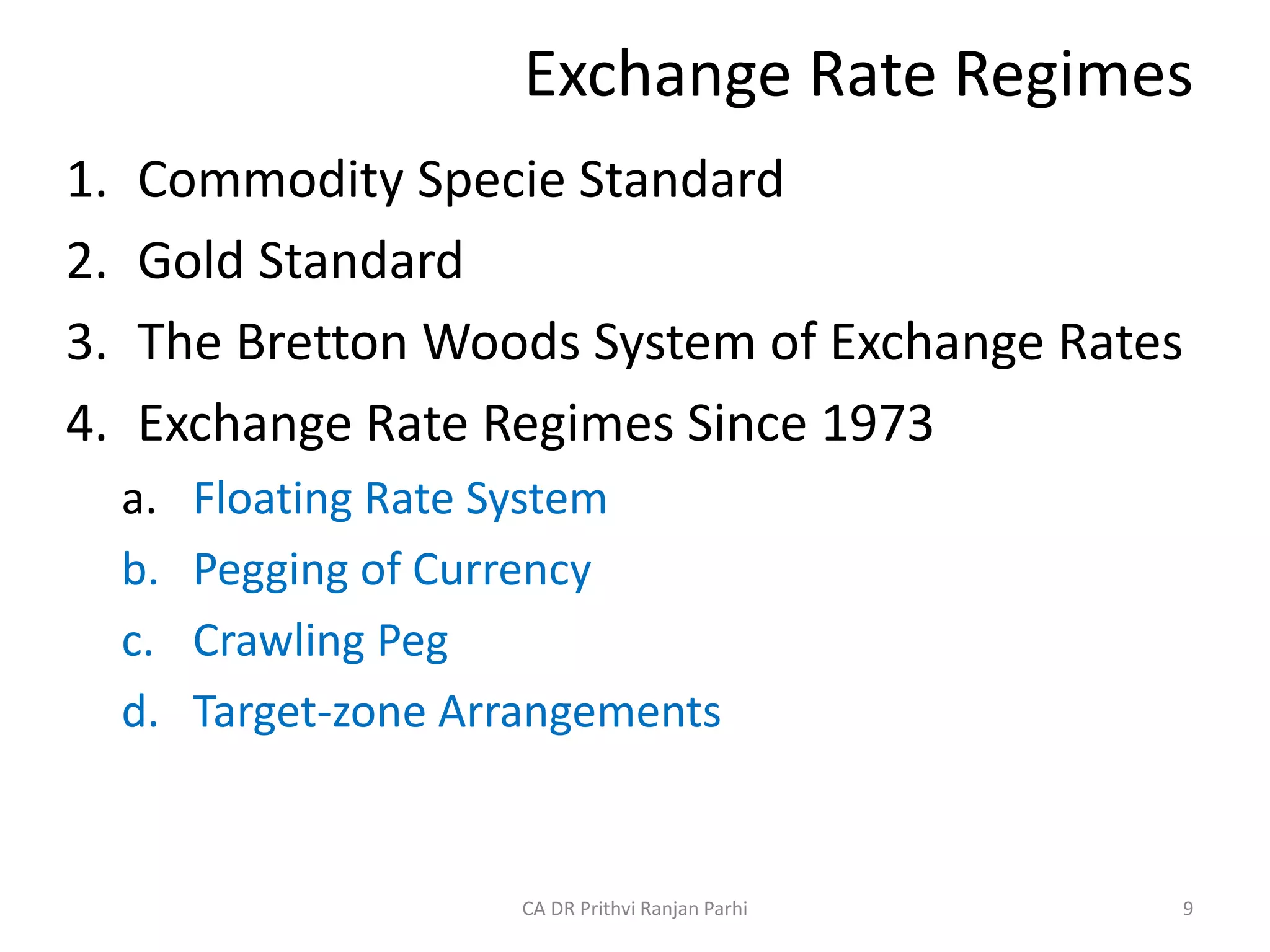 Exchange Rate Regimes
1. Commodity Specie Standard
2. Gold Standard
3. The Bretton Woods System of Exchange Rates
4. Exchange Rate Regimes Since 1973
a. Floating Rate System
b. Pegging of Currency
c. Crawling Peg
d. Target-zone Arrangements
9
CA DR Prithvi Ranjan Parhi
 