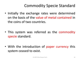 Commodity Specie Standard
• Initially the exchange rates were determined
on the basis of the value of metal contained in
the coins of two countries.
• This system was referred as the commodity
specie standard.
• With the introduction of paper currency this
system ceased to exist.
10
CA DR Prithvi Ranjan Parhi
 