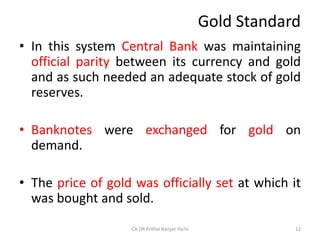 Gold Standard
• In this system Central Bank was maintaining
official parity between its currency and gold
and as such needed an adequate stock of gold
reserves.
• Banknotes were exchanged for gold on
demand.
• The price of gold was officially set at which it
was bought and sold.
12
CA DR Prithvi Ranjan Parhi
 
