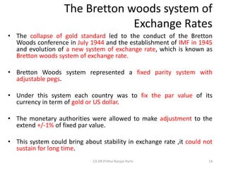 The Bretton woods system of
Exchange Rates
• The collapse of gold standard led to the conduct of the Bretton
Woods conference in July 1944 and the establishment of IMF in 1945
and evolution of a new system of exchange rate, which is known as
Bretton woods system of exchange rate.
• Bretton Woods system represented a fixed parity system with
adjustable pegs.
• Under this system each country was to fix the par value of its
currency in term of gold or US dollar.
• The monetary authorities were allowed to make adjustment to the
extend +/-1% of fixed par value.
• This system could bring about stability in exchange rate ,it could not
sustain for long time.
14
CA DR Prithvi Ranjan Parhi
 