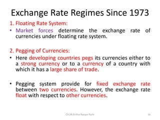 Exchange Rate Regimes Since 1973
1. Floating Rate System:
• Market forces determine the exchange rate of
currencies under floating rate system.
2. Pegging of Currencies:
• Here developing countries pegs its currencies either to
a strong currency or to a currency of a country with
which it has a large share of trade.
• Pegging system provide for fixed exchange rate
between two currencies. However, the exchange rate
float with respect to other currencies.
16
CA DR Prithvi Ranjan Parhi
 