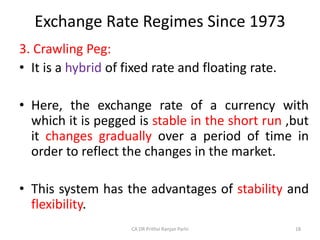 Exchange Rate Regimes Since 1973
3. Crawling Peg:
• It is a hybrid of fixed rate and floating rate.
• Here, the exchange rate of a currency with
which it is pegged is stable in the short run ,but
it changes gradually over a period of time in
order to reflect the changes in the market.
• This system has the advantages of stability and
flexibility.
18
CA DR Prithvi Ranjan Parhi
 