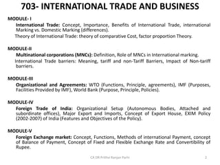 703- INTERNATIONAL TRADE AND BUSINESS
MODULE- I
International Trade: Concept, Importance, Benefits of International Trade, international
Marking vs. Domestic Marking (differences).
Theory of International Trade: theory of comparative Cost, factor proportion Theory.
MODULE-II
Multinational corporations (MNCs): Definition, Role of MNCs in International marking.
International Trade barriers: Meaning, tariff and non-Tariff Barriers, Impact of Non-tariff
barriers.
MODULE-III
Organizational and Agreements: WTO (Functions, Principle, agreements), IMF (Purposes,
Facilities Provided by IMF), World Bank (Purpose, Principle, Policies).
MODULE-IV
Foreign Trade of India: Organizational Setup (Autonomous Bodies, Attached and
subordinate offices), Major Export and Imports, Concept of Export House, EXIM Policy
(2002-2007) of India (Features and Objectives of the Policy).
MODULE-V
Foreign Exchange market: Concept, Functions, Methods of international Payment, concept
of Balance of Payment, Concept of Fixed and Flexible Exchange Rate and Convertibility of
Rupee.
CA DR Prithvi Ranjan Parhi 2
 