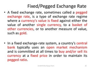 Fixed/Pegged Exchange Rate
• A fixed exchange rate, sometimes called a pegged
exchange rate, is a type of exchange rate regime
where a currency's value is fixed against either the
value of another single currency, to a basket of
other currencies, or to another measure of value,
such as gold.
• In a fixed exchange-rate system, a country’s central
bank typically uses an open market mechanism
and is committed at all times to buy and/or sell its
currency at a fixed price in order to maintain its
pegged ratio.
20
CA DR Prithvi Ranjan Parhi
 