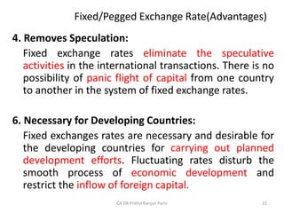 Fixed/Pegged Exchange Rate(Advantages)
4. Removes Speculation:
Fixed exchange rates eliminate the speculative
activities in the international transactions. There is no
possibility of panic flight of capital from one country
to another in the system of fixed exchange rates.
6. Necessary for Developing Countries:
Fixed exchanges rates are necessary and desirable for
the developing countries for carrying out planned
development efforts. Fluctuating rates disturb the
smooth process of economic development and
restrict the inflow of foreign capital.
22
CA DR Prithvi Ranjan Parhi
 