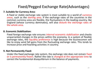 Fixed/Pegged Exchange Rate(Advantages)
7. Suitable for Currency Area:
A fixed or stable exchange rate system is most suitable to a world of currency
areas, such as the sterling area. If the exchange rates of the countries in the
common currency area are flexible, the fluctuations in the leading country, like
England (whose currency dominates), will also disturb the exchange rates of
the whole area.
8. Economic Stabilization:
Fixed foreign exchange rate ensures internal economic stabilization and checks
unwarranted changes in the prices within the economy. In a system of flexible
exchange rates, the liquidity preference is high because the businessmen will
like to enjoy wind fall gains from the fluctuating exchange rates. This tends to
Increase price and hoarding activities in country.
9. Not Permanently Fixed:
Under the fixed exchange rate system, the exchange rate does not remain fixed
or is permanently frozen. Rather the rate is changed at the appropriate time to
correct the fundamental disequilibrium in the balance of payments.
23
CA DR Prithvi Ranjan Parhi
 