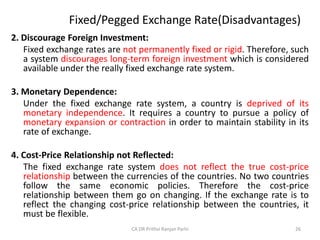Fixed/Pegged Exchange Rate(Disadvantages)
2. Discourage Foreign Investment:
Fixed exchange rates are not permanently fixed or rigid. Therefore, such
a system discourages long-term foreign investment which is considered
available under the really fixed exchange rate system.
3. Monetary Dependence:
Under the fixed exchange rate system, a country is deprived of its
monetary independence. It requires a country to pursue a policy of
monetary expansion or contraction in order to maintain stability in its
rate of exchange.
4. Cost-Price Relationship not Reflected:
The fixed exchange rate system does not reflect the true cost-price
relationship between the currencies of the countries. No two countries
follow the same economic policies. Therefore the cost-price
relationship between them go on changing. If the exchange rate is to
reflect the changing cost-price relationship between the countries, it
must be flexible.
26
CA DR Prithvi Ranjan Parhi
 
