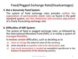 Fixed/Pegged Exchange Rate(Disadvantages)
5. Not a Genuinely Fixed System:
The system of fixed exchange rates provides neither the
expectation of permanently stable rates as found in the gold
standard system, nor the continuous and sensitive adjustment
of a freely fluctuating exchange rate.
6. Difficulties of IMF System:
The system of fixed or pegged exchange rates, as followed by
the International Monetary Fund (IMF), is in reality a system of
managed flexibility.
It involves certain difficulties, such as deciding as to
a) when to change the external value of the currency,
b) what should be acceptable criteria for devaluation; and
c) how much devaluation is needed to reestablish equilibrium in the
balance of payments of the devaluing country.
27
CA DR Prithvi Ranjan Parhi
 