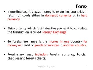 Forex
• Importing country pays money to exporting countries in
return of goods either in domestic currency or in hard
currency.
• This currency which facilitates the payment to complete
the transaction is called Foreign Exchange.
• So foreign exchange is the money in one country for
money or credit of goods or services in another country.
• Foreign exchange includes: Foreign currency, Foreign
cheques and foreign drafts.
3
CA DR Prithvi Ranjan Parhi
 