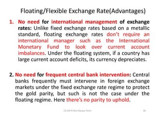Floating/Flexible Exchange Rate(Advantages)
1. No need for international management of exchange
rates: Unlike fixed exchange rates based on a metallic
standard, floating exchange rates don’t require an
international manager such as the International
Monetary Fund to look over current account
imbalances. Under the floating system, if a country has
large current account deficits, its currency depreciates.
2. No need for frequent central bank intervention: Central
banks frequently must intervene in foreign exchange
markets under the fixed exchange rate regime to protect
the gold parity, but such is not the case under the
floating regime. Here there’s no parity to uphold.
30
CA DR Prithvi Ranjan Parhi
 