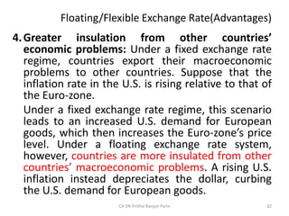 Floating/Flexible Exchange Rate(Advantages)
4.Greater insulation from other countries’
economic problems: Under a fixed exchange rate
regime, countries export their macroeconomic
problems to other countries. Suppose that the
inflation rate in the U.S. is rising relative to that of
the Euro-zone.
Under a fixed exchange rate regime, this scenario
leads to an increased U.S. demand for European
goods, which then increases the Euro-zone’s price
level. Under a floating exchange rate system,
however, countries are more insulated from other
countries’ macroeconomic problems. A rising U.S.
inflation instead depreciates the dollar, curbing
the U.S. demand for European goods.
32
CA DR Prithvi Ranjan Parhi
 