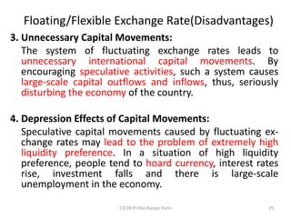 Floating/Flexible Exchange Rate(Disadvantages)
3. Unnecessary Capital Movements:
The system of fluctuating exchange rates leads to
unnecessary international capital movements. By
encouraging speculative activities, such a system causes
large-scale capital outflows and inflows, thus, seriously
disturbing the economy of the country.
4. Depression Effects of Capital Movements:
Speculative capital movements caused by fluctuating ex-
change rates may lead to the problem of extremely high
liquidity preference. In a situation of high liquidity
preference, people tend to hoard currency, interest rates
rise, investment falls and there is large-scale
unemployment in the economy.
35
CA DR Prithvi Ranjan Parhi
 