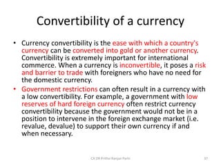 Convertibility of a currency
• Currency convertibility is the ease with which a country's
currency can be converted into gold or another currency.
Convertibility is extremely important for international
commerce. When a currency is inconvertible, it poses a risk
and barrier to trade with foreigners who have no need for
the domestic currency.
• Government restrictions can often result in a currency with
a low convertibility. For example, a government with low
reserves of hard foreign currency often restrict currency
convertibility because the government would not be in a
position to intervene in the foreign exchange market (i.e.
revalue, devalue) to support their own currency if and
when necessary.
37
CA DR Prithvi Ranjan Parhi
 