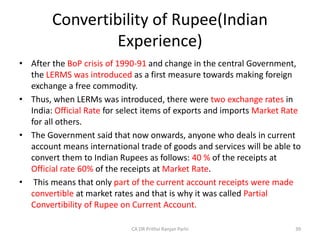 Convertibility of Rupee(Indian
Experience)
• After the BoP crisis of 1990-91 and change in the central Government,
the LERMS was introduced as a first measure towards making foreign
exchange a free commodity.
• Thus, when LERMs was introduced, there were two exchange rates in
India: Official Rate for select items of exports and imports Market Rate
for all others.
• The Government said that now onwards, anyone who deals in current
account means international trade of goods and services will be able to
convert them to Indian Rupees as follows: 40 % of the receipts at
Official rate 60% of the receipts at Market Rate.
• This means that only part of the current account receipts were made
convertible at market rates and that is why it was called Partial
Convertibility of Rupee on Current Account.
39
CA DR Prithvi Ranjan Parhi
 