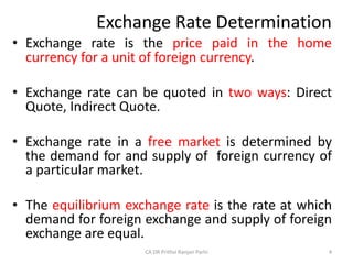Exchange Rate Determination
• Exchange rate is the price paid in the home
currency for a unit of foreign currency.
• Exchange rate can be quoted in two ways: Direct
Quote, Indirect Quote.
• Exchange rate in a free market is determined by
the demand for and supply of foreign currency of
a particular market.
• The equilibrium exchange rate is the rate at which
demand for foreign exchange and supply of foreign
exchange are equal.
4
CA DR Prithvi Ranjan Parhi
 
