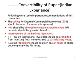 --------Convertibility of Rupee(Indian
Experience)
Following were some important recommendations of this
committee:
• The ceiling for External Commercial Borrowings (ECB)
should be raised for automatic approval.
• NRI should be allowed to invest in capital markets NRI
deposits should be given tax benefits.
• Improvement of the Banking regulation.
• FII (Foreign Institutional Investors) should be prohibited
from investing fresh money raised to participatory notes.
• Existing PN holders should be given an exit route to phase
out completely the PN notes.
43
CA DR Prithvi Ranjan Parhi
 
