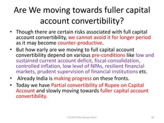 Are We moving towards fuller capital
account convertibility?
• Though there are certain risks associated with full capital
account convertibility, we cannot avoid it for longer period
as it may become counter-productive.
• But how early are we moving to full capital account
convertibility depend on various pre-conditions like low and
sustained current account deficit, fiscal-consolidation,
controlled inflation, low level of NPAs, resilient financial
markets, prudent supervision of financial institutions etc.
• Already India is making progress on these fronts.
• Today we have Partial convertibility of Rupee on Capital
Account and slowly moving towards fuller capital account
convertibility.
44
CA DR Prithvi Ranjan Parhi
 