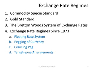 Exchange Rate Regimes
1. Commodity Specie Standard
2. Gold Standard
3. The Bretton Woods System of Exchange Rates
4. Exchange Rate Regimes Since 1973
a. Floating Rate System
b. Pegging of Currency
c. Crawling Peg
d. Target-zone Arrangements
9
CA DR Prithvi Ranjan Parhi
 