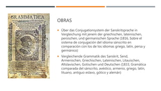 OBRAS
 Über das Conjugationsystem der Sanskritsprache in
Vergleichung mit jenem der griechischen, lateinischen,
persischen, und germanischen Sprache (1816, Sobre el
sistema de conjugación del idioma sánscrito en
comparación con los de los idiomas griego, latín, persa y
germánico)
 Vergleichende Grammatik des Sanskrit, Send,
Armenischen, Griechischen, Lateinischen, Litauischen,
Altslavischen, Gotischen und Deutschen (1833, Gramática
comparada del sánscrito, avéstico, armenio, griego, latín,
lituano, antiguo eslavo, gótico y alemán)
 
