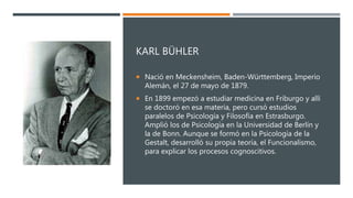 KARL BÜHLER
 Nació en Meckensheim, Baden-Württemberg, Imperio
Alemán, el 27 de mayo de 1879.
 En 1899 empezó a estudiar medicina en Friburgo y allí
se doctoró en esa materia, pero cursó estudios
paralelos de Psicología y Filosofía en Estrasburgo.
Amplió los de Psicología en la Universidad de Berlín y
la de Bonn. Aunque se formó en la Psicología de la
Gestalt, desarrolló su propia teoría, el Funcionalismo,
para explicar los procesos cognoscitivos.
 