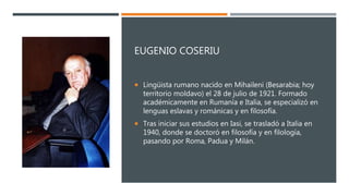 EUGENIO COSERIU
 Lingüista rumano nacido en Mihaileni (Besarabia; hoy
territorio moldavo) el 28 de julio de 1921. Formado
académicamente en Rumanía e Italia, se especializó en
lenguas eslavas y románicas y en filosofía.
 Tras iniciar sus estudios en Iasi, se trasladó a Italia en
1940, donde se doctoró en filosofía y en filología,
pasando por Roma, Padua y Milán.
 