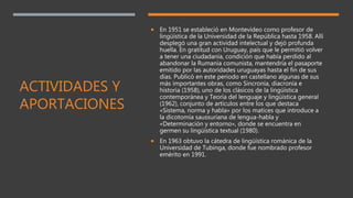 ACTIVIDADES Y
APORTACIONES
 En 1951 se estableció en Montevideo como profesor de
lingüística de la Universidad de la República hasta 1958. Allí
desplegó una gran actividad intelectual y dejó profunda
huella. En gratitud con Uruguay, país que le permitió volver
a tener una ciudadanía, condición que había perdido al
abandonar la Rumania comunista, mantendría el pasaporte
emitido por las autoridades uruguayas hasta el fin de sus
días. Publicó en este periodo en castellano algunas de sus
más importantes obras, como Sincronía, diacronía e
historia (1958), uno de los clásicos de la lingüística
contemporánea y Teoría del lenguaje y lingüística general
(1962), conjunto de artículos entre los que destaca
«Sistema, norma y habla» por los matices que introduce a
la dicotomía saussuriana de lengua-habla y
«Determinación y entorno», donde se encuentra en
germen su lingüística textual (1980).
 En 1963 obtuvo la cátedra de lingüística románica de la
Universidad de Tubinga, donde fue nombrado profesor
emérito en 1991.
 
