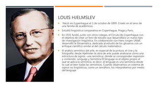 LOUIS HJELMSLEV
 Nació en Copenhague el 3 de octubre de 1899. Criado en el seno de
una familia de académicos.
 Estudió lingüística comparativa en Copenhague, Praga y París.
 En 1931 fundó, junto con otros colegas, el Círculo de Copenhague con
el objetivo de crear un foro de estudio que desarrollara un nuevo tipo
de investigación lingüística. En colaboración con Hans Jorgen Uldall,
desarrolló la Glosemática, dedicada al estudio de los glosarios con un
enfoque científico similar al del cálculo matemático.
 El análisis semiótico del arte, en especial de la pintura, el cine y la
fotografía; desde Hjelmslev la obra de arte puede analizarse como una
estructura de signos -una semiótica- donde se corresponden expresión
y contenido. Lenguaje y Semiótica El lenguaje es el objeto propio al
que se aplica la semiótica, es decir, el lenguaje es una semiótica desde
la cual se leen todas las semióticas. Cuando observamos un sistema de
signos no lingüísticos, como un semáforo, los interpretamos por medio
del lenguaje.
 