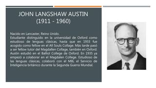 JOHN LANGSHAW AUSTIN
(1911 - 1960)
Nacido en Lancaster, Reino Unido.
Estudiante distinguido en la universidad de Oxford como
estudioso de lenguas clásicas, hasta que en 1933 fue
acogido como fellow en el All Souls Collage. Más tarde pasó
a ser fellow tutor del Magdallen Collage, también en Oxford.
Austin estudió en el Balliol College de Oxford. En 1935 ya
empezó a colaborar en el Magdalen College. Estudioso de
las lenguas clásicas, colaboró con el MI6, el Servicio de
Inteligencia británico durante la Segunda Guerra Mundial.
 
