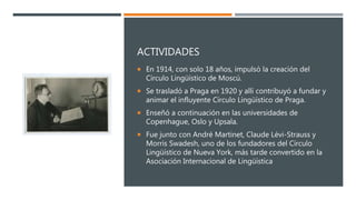 ACTIVIDADES
 En 1914, con solo 18 años, impulsó la creación del
Círculo Lingüístico de Moscú.
 Se trasladó a Praga en 1920 y allí contribuyó a fundar y
animar el influyente Círculo Lingüístico de Praga.
 Enseñó a continuación en las universidades de
Copenhague, Oslo y Upsala.
 Fue junto con André Martinet, Claude Lévi-Strauss y
Morris Swadesh, uno de los fundadores del Círculo
Lingüístico de Nueva York, más tarde convertido en la
Asociación Internacional de Lingüística
 