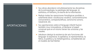 APORTACIONES
 Sus obras abordaron simultáneamente las disciplinas
de la antropología, la patología del lenguaje, la
estilística, el folclore y la teoría de la información.
 Redujo todas las oposiciones fonológicas posibles a
solamente doce: vocálico/no vocálico, consonántico/no
consonántico, compacto/difuso, sonoro/no sonoro,
nasal/oral, etc.
 Sus aportaciones sobre el lenguaje infantil fueron
también muy innovadoras, al destacar el papel
universal que en el mismo tienen las oclusivas y las
nasales.
 Jakobson dedujo la existencia de seis funciones del
lenguaje: la expresiva, la apelativa, la representativa, la
fática, la poética y la metalingüística, completando así
el modelo de Karl Bühler
 