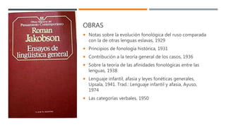 OBRAS
 Notas sobre la evolución fonológica del ruso comparada
con la de otras lenguas eslavas, 1929
 Principios de fonología histórica, 1931
 Contribución a la teoría general de los casos, 1936
 Sobre la teoría de las afinidades fonológicas entre las
lenguas, 1938
 Lenguaje infantil, afasia y leyes fonéticas generales,
Upsala, 1941. Trad.: Lenguaje infantil y afasia, Ayuso,
1974
 Las categorías verbales, 1950
 
