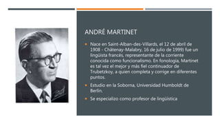 ANDRÉ MARTINET
 Nace en Saint-Alban-des-Villards, el 12 de abril de
1908 - Châtenay-Malabry, 16 de julio de 1999) fue un
lingüista francés, representante de la corriente
conocida como funcionalismo. En fonología, Martinet
es tal vez el mejor y más fiel continuador de
Trubetzkoy, a quien completa y corrige en diferentes
puntos.
 Estudio en la Soborna, Universidad Humboldt de
Berlín.
 Se especializo como profesor de lingüística
 