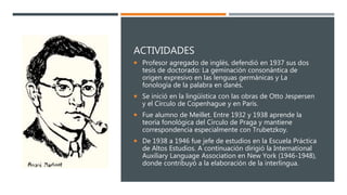 ACTIVIDADES
 Profesor agregado de inglés, defendió en 1937 sus dos
tesis de doctorado: La geminación consonántica de
origen expresivo en las lenguas germánicas y La
fonología de la palabra en danés.
 Se inició en la lingüística con las obras de Otto Jespersen
y el Círculo de Copenhague y en París.
 Fue alumno de Meillet. Entre 1932 y 1938 aprende la
teoría fonológica del Círculo de Praga y mantiene
correspondencia especialmente con Trubetzkoy.
 De 1938 a 1946 fue jefe de estudios en la Escuela Práctica
de Altos Estudios. A continuación dirigió la International
Auxiliary Language Association en New York (1946-1948),
donde contribuyó a la elaboración de la interlingua.
 