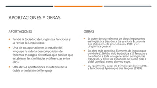 APORTACIONES Y OBRAS
APORTACIONES
 Fundó la Sociedad de Lingüística Funcional y
la revista La Linguistique.
 Una de sus aportaciones al estudio del
lenguaje ha sido la descomposición de
fonemas en rasgos distintivos, que son los que
establecen las similitudes y diferencias entre
ellos.
 Otra de sus aportaciones es la teoría de la
doble articulación del lenguaje
OBRAS
 Es autor de una veintena de obras importantes
en lingüística diacrónica (la ya citada Économie
des changements phonétiques, 1955) y en
Lingüística general.
 Su obra más conocida, Éléments de linguistique
générale (1960) ha sido traducida a 17 lenguas y
ha influido a toda una generación de lingüistas
franceses, y entre los españoles se puede citar a
Vidal Lamíquiz como alumno suyo.
 Es, igualmente, autor de Syntaxe générale (1985)
y Fonction et dynamique des langues (1989).
 