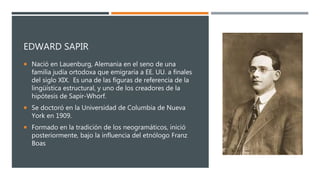 EDWARD SAPIR
 Nació en Lauenburg, Alemania en el seno de una
familia judía ortodoxa que emigraría a EE. UU. a finales
del siglo XIX. Es una de las figuras de referencia de la
lingüística estructural, y uno de los creadores de la
hipótesis de Sapir-Whorf.
 Se doctoró en la Universidad de Columbia de Nueva
York en 1909.
 Formado en la tradición de los neogramáticos, inició
posteriormente, bajo la influencia del etnólogo Franz
Boas
 