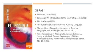 OBRAS
 Wishram Texts (1909)
 Language: An introduction to the study of speech (1921)
 Nootka Texts (1939)
 The Function of an International Auxiliary Language
 The problem of noun incorporation in American
languages. Am. Anthropol. 13:250-82. (1911)
 Time Perspective in Aboriginal American Culture: A
Study in Method. Canada Department of Mines,
Geological Survey, Memoir 90. Anthropological Series,
No. 13. (1916)
 