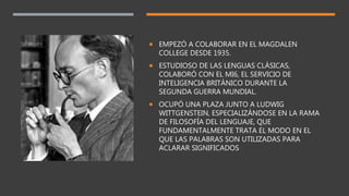  EMPEZÓ A COLABORAR EN EL MAGDALEN
COLLEGE DESDE 1935.
 ESTUDIOSO DE LAS LENGUAS CLÁSICAS,
COLABORÓ CON EL MI6, EL SERVICIO DE
INTELIGENCIA BRITÁNICO DURANTE LA
SEGUNDA GUERRA MUNDIAL.
 OCUPÓ UNA PLAZA JUNTO A LUDWIG
WITTGENSTEIN, ESPECIALIZÁNDOSE EN LA RAMA
DE FILOSOFÍA DEL LENGUAJE, QUE
FUNDAMENTALMENTE TRATA EL MODO EN EL
QUE LAS PALABRAS SON UTILIZADAS PARA
ACLARAR SIGNIFICADOS
 