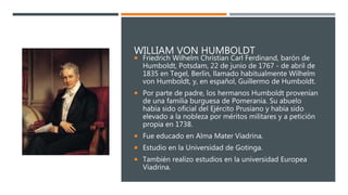 WILLIAM VON HUMBOLDT
 Friedrich Wilhelm Christian Carl Ferdinand, barón de
Humboldt, Potsdam, 22 de junio de 1767 - de abril de
1835 en Tegel, Berlín, llamado habitualmente Wilhelm
von Humboldt, y, en español, Guillermo de Humboldt.
 Por parte de padre, los hermanos Humboldt provenían
de una familia burguesa de Pomerania. Su abuelo
había sido oficial del Ejército Prusiano y había sido
elevado a la nobleza por méritos militares y a petición
propia en 1738.
 Fue educado en Alma Mater Viadrina.
 Estudio en la Universidad de Gotinga.
 También realizo estudios en la universidad Europea
Viadrina.
 