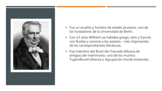  Fue un erudito y hombre de estado prusiano, uno de
los fundadores de la Universidad de Berlín.
 Con 13 años Wilhelm ya hablaba griego, latín y francés
con fluidez y conocía a los autores - más importantes
de las correspondientes literaturas.
 Fue miembro del Bund der Freunde (Alianza de
amigos) del matrimonio, uno de los muchos
Tugendbund (Alianza o Agrupación moral) existentes.
 