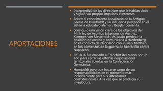 APORTACIONES
 Independizó de las directrices que le habían dado
y siguió sus propios impulsos e intereses.
 Sobre el conocimiento idealizado de la Antigua
Grecia de Humboldt y su influencia posterior en el
sistema educativo alemán, Berglar comenta.
 consiguió una visión clara de los objetivos del
Ministro de Asuntos Exteriores de Austria,
Klemens von Metternich. Así pudo predecir la
posición de Austria y comunicarla a Hardenberg
en el conflicto de Napoleón con Rusia y también
en los comienzos de la guerra de liberación contra
Napoleón.
 En 1816 fue enviado a Fráncfort del Meno por un
año para cerrar las últimas negociaciones
territoriales abiertas en la Confederación
Germánica.
 Humboldt tuvo que hacerse cargo de sus
responsabilidades en el momento más
inconveniente para sus intenciones
constitucionales. A la vez que se producía su
investidura.
 