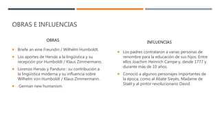 OBRAS E INFLUENCIAS
 Briefe an eine Freundin / Wilhelm Humboldt.
 Los aportes de Hervás a la lingüística y su
recepción por Humboldt / Klaus Zimmermann.
 Lorenzo Hervás y Panduro : su contribución a
la lingüística moderna y su influencia sobre
Wilhelm von Humboldt / Klaus Zimmermann.
 German new humanism.
 Los padres contrataron a varias personas de
renombre para la educación de sus hijos. Entre
ellos Joachim Heinrich Campe y, desde 1777 y
durante más de 10 años.
 Conoció a algunos personajes importantes de
la época, como al Abate Sieyès, Madame de
Staël y al pintor revolucionario David.
OBRAS INFLUENCIAS
 