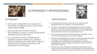 ACTIVIDADES Y APORTACIONES
ACTIVIDADES
 Como gran comparatista, fue autor de un
importante Vocabulario de las instituciones
indoeuropeas (1969).
 Se le inscribe dentro de la corriente
estructuralista, aunque su modo de abordar el
lenguaje fuese muy personal.
 En su primer tomo de los Problemas de
lingüística general, además de su balance
"Saussure, después de medio siglo" dedica la
tercera parte a la idea de estructura y de
clasificación en las lenguas.
APORTACIONES
 Su concepto de tiempo, lejos de ser un dato a priori,
ejemplifica bien sus ideas en una presentación.
 Su obra, centrada en la indoeuropeística y en la sintaxis
general, es una de las más fértiles de la escuela lingüística
francesa, cuyos resultados fructificaron en una teoría de la
enunciación en el marco del estructuralismo.
 Hizo notar que el objeto de la lingüística es doble: es una
ciencia del lenguaje y ciencia de las lenguas.
 afirma la necesidad de una rigurosa formalización del objeto
a indagar. El procedimiento de la composición del
enunciado en sus distintas componentes se convierte en
paradigmático de la exigencia, sentida de tal forma por la
lingüística moderna.
 Da solución a los problemas sintácticos planteados por la
frase nominal y la relativa, y los semánticos relacionados con
la diátesis, así como los tiempos del verbo y los pronombres.
 