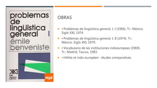 OBRAS
 • Problemas de lingüística general, t. I (1966). Tr.: México,
Siglo XXI, 1974.
 • Problemas de lingüística general, t. II (1974). Tr.:
México, Siglo XXI, 1979.
 • Vocabulario de las instituciones indoeuropeas (1969).
Tr.: Madrid, Taurus, 1983.
 • Hittite et indo-européen : études comparatives.
 