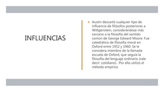 INFLUENCIAS
 Austin descartó cualquier tipo de
influencia de filósofos posteriores a
Wittgenstein, considerándose más
cercano a la filosofía del sentido
común de George Edward Moore. Fue
catedrático de filosofía moral en
Oxford entre 1952 y 1960. Se le
considera miembro de la llamada
escuela de Oxford, que seguía la
filosofía del lenguaje ordinario (vale
decir: cotidiano) . Por ello utilizó el
método empírico
 