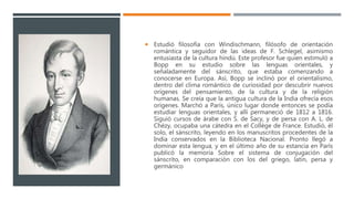  Estudió filosofía con Windischmann, filósofo de orientación
romántica y seguidor de las ideas de F. Schlegel, asimismo
entusiasta de la cultura hindú. Este profesor fue quien estimuló a
Bopp en su estudio sobre las lenguas orientales, y
señaladamente del sánscrito, que estaba comenzando a
conocerse en Europa. Así, Bopp se inclinó por el orientalismo,
dentro del clima romántico de curiosidad por descubrir nuevos
orígenes del pensamiento, de la cultura y de la religión
humanas. Se creía que la antigua cultura de la India ofrecía esos
orígenes. Marchó a París, único lugar donde entonces se podía
estudiar lenguas orientales, y allí permaneció de 1812 a 1816.
Siguió cursos de árabe con S. de Sacy, y de persa con A. L. de
Chézy, ocupaba una cátedra en el Collège de France. Estudió, él
solo, el sánscrito, leyendo en los manuscritos procedentes de la
India conservados en la Biblioteca Nacional. Pronto llegó a
dominar esta lengua, y en el último año de su estancia en París
publicó la memoria Sobre el sistema de conjugación del
sánscrito, en comparación con los del griego, latín, persa y
germánico
 