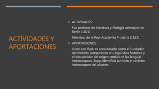 ACTIVIDADES Y
APORTACIONES
 ACTIVIDADES:
- Fue profesor de literatura y filología orientales en
Berlín (1821)
- Miembro de la Real Academia Prusiana (1822)
 APORTACIONES:
- Junto con Rask es considerado como el fundador
del método comparativo en Lingüística histórica y
el descubridor del origen común de las lenguas
indoeuropeas. Bopp identificó también el carácter
indoeuropeo del albanés
 