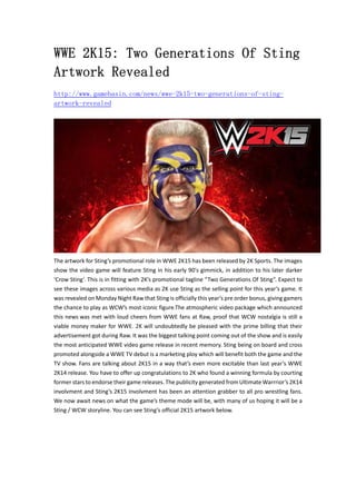 WWE 2K15: Two Generations Of Sting 
Artwork Revealed 
http://www.gamebasin.com/news/wwe-2k15-two-generations-of-sting-artwork- 
revealed 
The artwork for Sting’s promotional role in WWE 2K15 has been released by 2K Sports. The images 
show the video game will feature Sting in his early 90′s gimmick, in addition to his later darker 
‘Crow Sting’. This is in fitting with 2K’s promotional tagline “Two Generations Of Sting”. Expect to 
see these images across various media as 2K use Sting as the selling point for this year’s game. It 
was revealed on Monday Night Raw that Sting is officially this year’s pre order bonus, giving gamers 
the chance to play as WCW’s most iconic figure.The atmospheric video package which announced 
this news was met with loud cheers from WWE fans at Raw, proof that WCW nostalgia is still a 
viable money maker for WWE. 2K will undoubtedly be pleased with the prime billing that their 
advertisement got during Raw. It was the biggest talking point coming out of the show and is easily 
the most anticipated WWE video game release in recent memory. Sting being on board and cross 
promoted alongside a WWE TV debut is a marketing ploy which will benefit both the game and the 
TV show. Fans are talking about 2K15 in a way that’s even more excitable than last year’s WWE 
2K14 release. You have to offer up congratulations to 2K who found a winning formula by courting 
former stars to endorse their game releases. The publicity generated from Ultimate Warrrior’s 2K14 
involvment and Sting’s 2K15 involvment has been an attention grabber to all pro wrestling fans. 
We now await news on what the game’s theme mode will be, with many of us hoping it will be a 
Sting / WCW storyline. You can see Sting’s official 2K15 artwork below. 
 