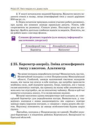 116
Розділ ІV. Тиск твердих тіл, рідин і газів
2. У шахті встановлено водяний барометр. Визначте висоту во-
дяного стовпа в ньому, якщо атмосферний тиск у шахті дорівнює
810 мм рт. ст.
3. Перед початком тренувань кожен учасник робить розминку,
при цьому він повинен завжди правильно дихати. Уявіть себе
спортсменом на розминці. Станьте рівно. Покладіть руку на діа-
фрагму. Зробіть декілька глибоких вдихів та видихів. Поясніть, як
ви робите вдих з погляду фізики.
Словник фізичних термінів (для пошуку інформації в
англомовних джерелах)
Атмосферний тиск Atmospheric pressure
Барометр Barometer
§ 25. Барометр-анероїд. Зміна атмосферного
тиску з висотою. Альтиметр
Чи може колодязь передбачати погоду? Виявляється, що так.
Незвичайний колодязь є в селі Покровському Миколаївської
області. Глибокий, завжди наповнений смачною холодною
водою, він часом так втягує в себе повітря, що потрібно прикласти
неабияку силу, щоб відкрити кришку. Іноді, навпаки, він з такою
силою виштовхує повітря, що кришку на ньому ніби лихоманить, і
вона весь час підстрибує, як на киплячому чайнику. Якщо в цей час
вкинути в колодязь шапку, її із силою викине назовні.
Місцеве населення здавна використовує цей колодязь як «сво-
єрідний барометр» для передбачення погоди. Виявляється, у «по-
ведінці» колодязя є певна закономірність: він «вдихає» повітря
завжди перед хорошою погодою, а «видихає» перед дощем або сні-
гом. Науковці пояснюють це явище особливостями будови шарів
ґрунту.
Звичайно, колодязь у Покровському не єдиний. Подібні коло-
дязі-барометри є в південних районах Херсонської, Запорізької та
Одеської областей.
 