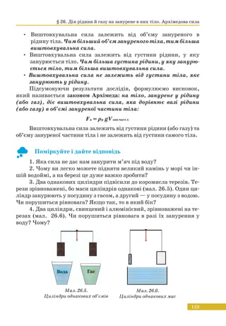 123
• Виштовхувальна сила залежить від об’єму зануреного в
рідину тіла. Чим більший об’єм зануреного тіла, тим більша
виштовхувальна сила.
• Виштовхувальна сила залежить від густини рідини, у яку
занурюється тіло. Чим більша густина рідини, у яку занурю-
ється тіло, тим більша виштовхувальна сила.
• Виштовхувальна сила не залежить від густини тіла, яке
занурюють у рідину.
Підсумовуючи результати дослідів, формулюємо висновок,
який називається законом Архімеда: на тіло, занурене у рідину
(або газ), діє виштовхувальна сила, яка дорівнює вазі рідини
(або газу) в об’ємі зануреної частини тіла:
Fa = ρp gVзан.част.т.
Виштовхувальна сила залежить від густини рідини (або газу) та
об’єму зануреної частини тіла і не залежить від густини самого тіла.
Поміркуйте і дайте відповідь
1. Яка сила не дає нам занурити м’яч під воду?
2. Чому ви легко можете підняти великий камінь у морі чи ін-
шій водоймі, а на березі це дуже важко зробити?
3. Два однакових циліндри підвісили до коромисла терезів. Те-
рези зрівноважені, бо маси циліндрів однакові (мал. 26.5). Один ци-
ліндр занурюють у посудину з гасом, а другий — у посудину з водою.
Чи порушиться рівновага? Якщо так, то в який бік?
4. Два циліндри, свинцевий і алюмінієвий, зрівноважені на те-
резах (мал. 26.6). Чи порушиться рівновага в разі їх занурення у
воду? Чому?
Вода Гас
Мал. 26.5.
Циліндри однакових об’ємів
Мал. 26.6.
Циліндри однакових мас
§ 26. Дія рідини й газу на занурене в них тіло. Архімедова сила
 